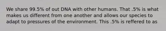 We share 99.5% of out DNA with other humans. That .5% is what makes us different from one another and allows our species to adapt to pressures of the environment. This .5% is reffered to as