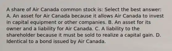 A share of Air Canada common stock​ is: Select the best​ answer: A. An asset for Air Canada because it allows Air Canada to invest in capital equipment or other companies. B. An asset for its owner and a liability for Air Canada. C. A liability to the shareholder because it must be sold to realize a capital gain. D. Identical to a bond issued by Air Canada.