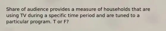 Share of audience provides a measure of households that are using TV during a specific time period and are tuned to a particular program. T or F?