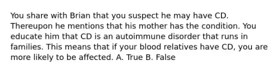 You share with Brian that you suspect he may have CD. Thereupon he mentions that his mother has the condition. You educate him that CD is an autoimmune disorder that runs in families. This means that if your blood relatives have CD, you are more likely to be affected. A. True B. False