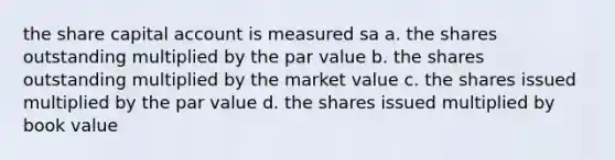 the share capital account is measured sa a. the shares outstanding multiplied by the par value b. the shares outstanding multiplied by the market value c. the shares issued multiplied by the par value d. the shares issued multiplied by book value