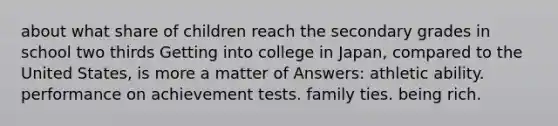 about what share of children reach the secondary grades in school two thirds Getting into college in Japan, compared to the United States, is more a matter of Answers: athletic ability. performance on achievement tests. family ties. being rich.