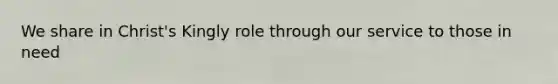 We share in Christ's Kingly role through our service to those in need