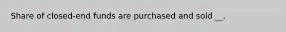 Share of closed-end funds are purchased and sold __.