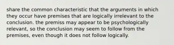 share the common characteristic that the arguments in which they occur have premises that are logically irrelevant to the conclusion. the premiss may appear to be psychologically relevant, so the conclusion may seem to follow from the premises, even though it does not follow logically.