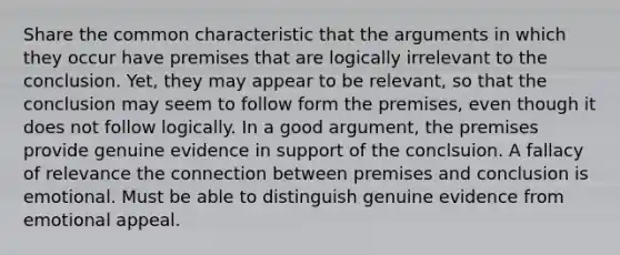 Share the common characteristic that the arguments in which they occur have premises that are logically irrelevant to the conclusion. Yet, they may appear to be relevant, so that the conclusion may seem to follow form the premises, even though it does not follow logically. In a good argument, the premises provide genuine evidence in support of the conclsuion. A fallacy of relevance the connection between premises and conclusion is emotional. Must be able to distinguish genuine evidence from emotional appeal.