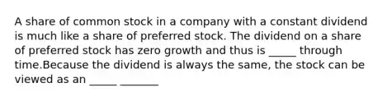 A share of common stock in a company with a constant dividend is much like a share of preferred stock. The dividend on a share of preferred stock has zero growth and thus is _____ through time.Because the dividend is always the same, the stock can be viewed as an _____ _______