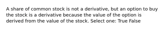 A share of common stock is not a derivative, but an option to buy the stock is a derivative because the value of the option is derived from the value of the stock. Select one: True False