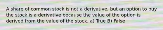 A share of common stock is not a derivative, but an option to buy the stock is a derivative because the value of the option is derived from the value of the stock. a) True B) False