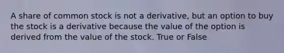 A share of common stock is not a derivative, but an option to buy the stock is a derivative because the value of the option is derived from the value of the stock. True or False