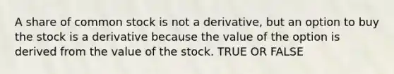 A share of common stock is not a derivative, but an option to buy the stock is a derivative because the value of the option is derived from the value of the stock. TRUE OR FALSE