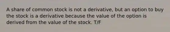 A share of common stock is not a derivative, but an option to buy the stock is a derivative because the value of the option is derived from the value of the stock. T/F