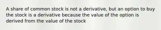 A share of common stock is not a derivative, but an option to buy the stock is a derivative because the value of the option is derived from the value of the stock