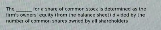 The​ _______ for a share of common stock is determined as the​ firm's owners' equity​ (from the balance​ sheet) divided by the number of common shares owned by all shareholders