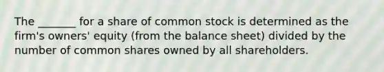 The​ _______ for a share of common stock is determined as the​ firm's owners' equity​ (from the balance​ sheet) divided by the number of common shares owned by all shareholders.