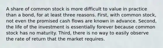 A share of common stock is more difficult to value in practice than a bond, for at least three reasons. First, with common stock, not even the promised cash flows are known in advance. Second, the life of the investment is essentially forever because common stock has no maturity. Third, there is no way to easily observe the rate of return that the market requires.