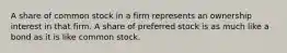 A share of common stock in a firm represents an ownership interest in that firm. A share of preferred stock is as much like a bond as it is like common stock.