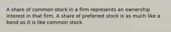 A share of common stock in a firm represents an ownership interest in that firm. A share of preferred stock is as much like a bond as it is like common stock.