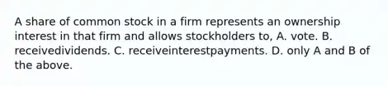 A share of common stock in a firm represents an ownership interest in that firm and allows stockholders to, A. vote. B. receivedividends. C. receiveinterestpayments. D. only A and B of the above.