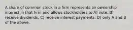 A share of common stock in a firm represents an ownership interest in that firm and allows stockholders to A) vote. B) receive dividends. C) receive interest payments. D) only A and B of the above.