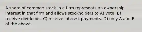 A share of common stock in a firm represents an ownership interest in that firm and allows stockholders to A) vote. B) receive dividends. C) receive interest payments. D) only A and B of the above.