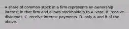 A share of common stock in a firm represents an ownership interest in that firm and allows stockholders to A. vote. B. receive dividends. C. receive interest payments. D. only A and B of the above.