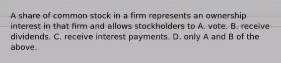 A share of common stock in a firm represents an ownership interest in that firm and allows stockholders to A. vote. B. receive dividends. C. receive interest payments. D. only A and B of the above.