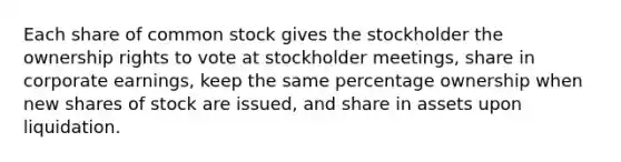 Each share of common stock gives the stockholder the ownership rights to vote at stockholder meetings, share in corporate earnings, keep the same percentage ownership when new shares of stock are issued, and share in assets upon liquidation.