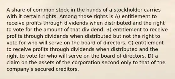 A share of common stock in the hands of a stockholder carries with it certain rights. Among those rights is A) entitlement to receive profits through dividends when distributed and the right to vote for the amount of that dividend. B) entitlement to receive profits through dividends when distributed but not the right to vote for who will serve on the board of directors. C) entitlement to receive profits through dividends when distributed and the right to vote for who will serve on the board of directors. D) a claim on the assets of the corporation second only to that of the company's secured creditors.