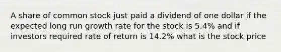 A share of common stock just paid a dividend of one dollar if the expected long run growth rate for the stock is 5.4% and if investors required rate of return is 14.2% what is the stock price