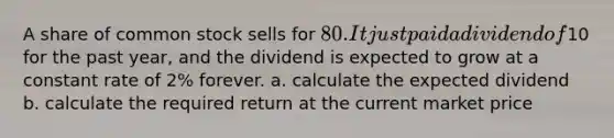 A share of common stock sells for 80. It just paid a dividend of10 for the past year, and the dividend is expected to grow at a constant rate of 2% forever. a. calculate the expected dividend b. calculate the required return at the current market price