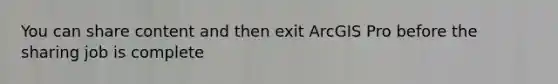 You can share content and then exit ArcGIS Pro before the sharing job is complete