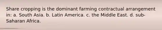 Share cropping is the dominant farming contractual arrangement in: a. South Asia. b. Latin America. c. the Middle East. d. sub-Saharan Africa.