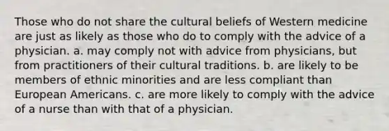 Those who do not share the cultural beliefs of Western medicine​ ​are just as likely as those who do to comply with the advice of a physician. a. ​may comply not with advice from physicians, but from practitioners of their cultural traditions. ​b. are likely to be members of ethnic minorities and are less compliant than European Americans. ​c. are more likely to comply with the advice of a nurse than with that of a physician.