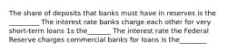 The share of deposits that banks must have in reserves is the _________ The interest rate banks charge each other for very short-term loans 1s the_______ The interest rate the Federal Reserve charges commercial banks for loans is the________