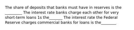 The share of deposits that banks must have in reserves is the _________ The interest rate banks charge each other for very short-term loans 1s the_______ The interest rate the Federal Reserve charges commercial banks for loans is the________