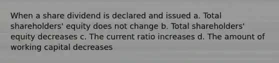 When a share dividend is declared and issued a. Total shareholders' equity does not change b. Total shareholders' equity decreases c. The current ratio increases d. The amount of working capital decreases