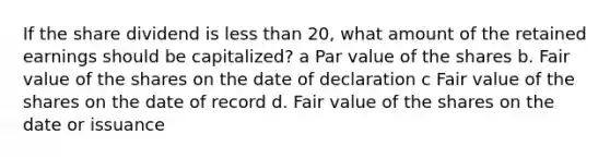 If the share dividend is less than 20, what amount of the retained earnings should be capitalized? a Par value of the shares b. Fair value of the shares on the date of declaration c Fair value of the shares on the date of record d. Fair value of the shares on the date or issuance