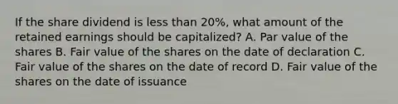 If the share dividend is <a href='https://www.questionai.com/knowledge/k7BtlYpAMX-less-than' class='anchor-knowledge'>less than</a> 20%, what amount of the retained earnings should be capitalized? A. Par value of the shares B. Fair value of the shares on the date of declaration C. Fair value of the shares on the date of record D. Fair value of the shares on the date of issuance