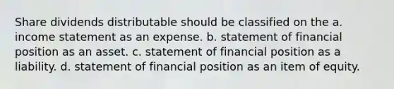 Share dividends distributable should be classified on the a. income statement as an expense. b. statement of financial position as an asset. c. statement of financial position as a liability. d. statement of financial position as an item of equity.