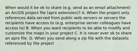 When would it be ok to share (e.g. send as an email attachment) an ArcGIS project file (aprx extension)? A. When the project only references data served from public web servers or servers the recipients have access to (e.g. enterprise server colleagues have access to) B. When you want recipients to be able to modify and customize the maps in your project C. It is never ever ok to share an aprx file. D. When you send along a zip file with the datasets referenced by the project