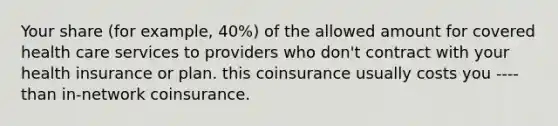 Your share (for example, 40%) of the allowed amount for covered health care services to providers who don't contract with your health insurance or plan. this coinsurance usually costs you ---- than in-network coinsurance.