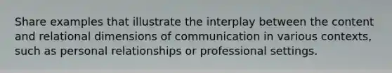 Share examples that illustrate the interplay between the content and relational dimensions of communication in various contexts, such as personal relationships or professional settings.