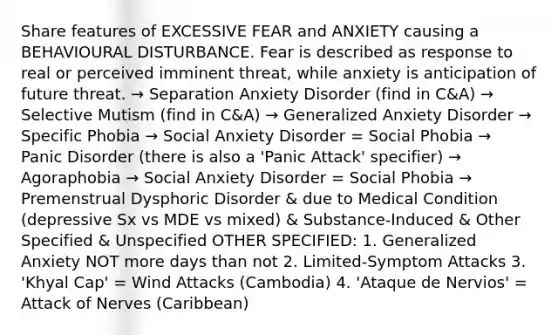 Share features of EXCESSIVE FEAR and ANXIETY causing a BEHAVIOURAL DISTURBANCE. Fear is described as response to real or perceived imminent threat, while anxiety is anticipation of future threat. → Separation Anxiety Disorder (find in C&A) → Selective Mutism (find in C&A) → Generalized Anxiety Disorder → Specific Phobia → Social Anxiety Disorder = Social Phobia → Panic Disorder (there is also a 'Panic Attack' specifier) → Agoraphobia → Social Anxiety Disorder = Social Phobia → Premenstrual Dysphoric Disorder & due to Medical Condition (depressive Sx vs MDE vs mixed) & Substance-Induced & Other Specified & Unspecified OTHER SPECIFIED: 1. Generalized Anxiety NOT more days than not 2. Limited-Symptom Attacks 3. 'Khyal Cap' = Wind Attacks (Cambodia) 4. 'Ataque de Nervios' = Attack of Nerves (Caribbean)