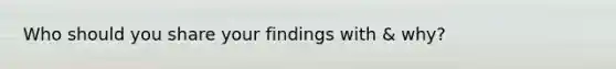 Who should you share your findings with & why?