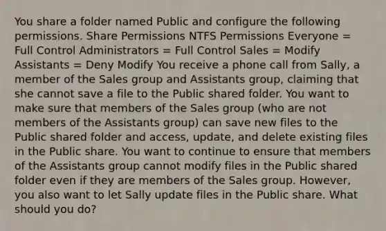 You share a folder named Public and configure the following permissions. Share Permissions NTFS Permissions Everyone = Full Control Administrators = Full Control Sales = Modify Assistants = Deny Modify You receive a phone call from Sally, a member of the Sales group and Assistants group, claiming that she cannot save a file to the Public shared folder. You want to make sure that members of the Sales group (who are not members of the Assistants group) can save new files to the Public shared folder and access, update, and delete existing files in the Public share. You want to continue to ensure that members of the Assistants group cannot modify files in the Public shared folder even if they are members of the Sales group. However, you also want to let Sally update files in the Public share. What should you do?