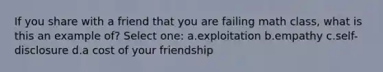 If you share with a friend that you are failing math class, what is this an example of? Select one: a.exploitation b.empathy c.self-disclosure d.a cost of your friendship