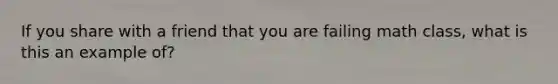 If you share with a friend that you are failing math class, what is this an example of?