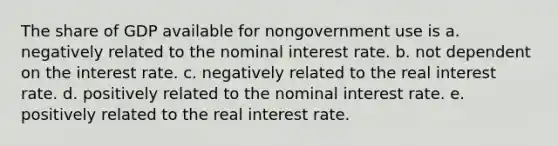 The share of GDP available for nongovernment use is a. negatively related to the nominal interest rate. b. not dependent on the interest rate. c. negatively related to the real interest rate. d. positively related to the nominal interest rate. e. positively related to the real interest rate.