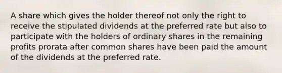 A share which gives the holder thereof not only the right to receive the stipulated dividends at the preferred rate but also to participate with the holders of ordinary shares in the remaining profits prorata after common shares have been paid the amount of the dividends at the preferred rate.